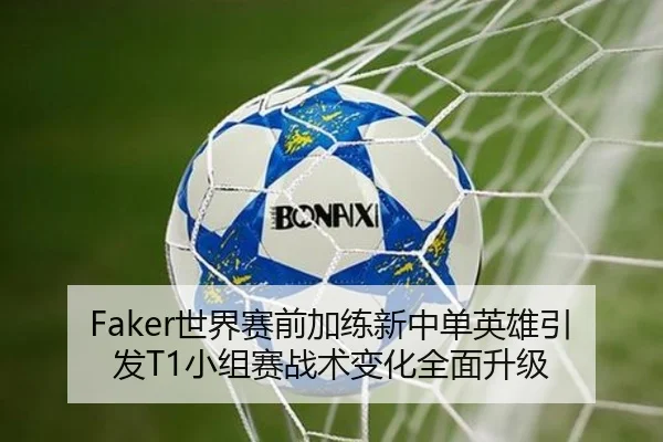Faker世界赛前加练新中单英雄引发T1小组赛战术变化全面升级